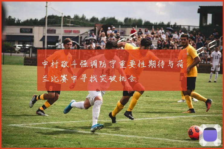中村敬斗强调防守重要性期待与荷兰比赛中寻找突破机会
