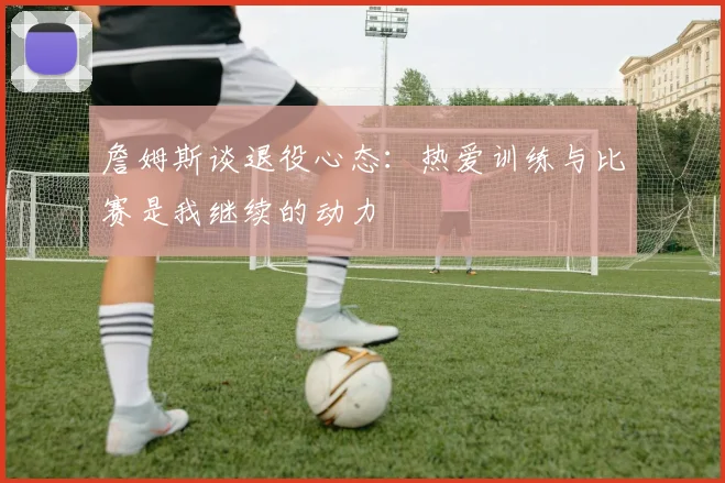 詹姆斯谈退役心态：热爱训练与比赛是我继续的动力