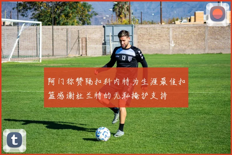 阿门称赞隔扣科内特为生涯最佳扣篮感谢杜兰特的无私掩护支持