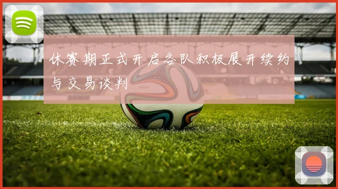 休赛期正式开启各队积极展开续约与交易谈判
