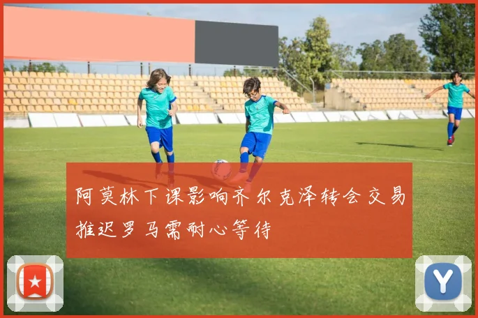 阿莫林下课影响齐尔克泽转会交易推迟罗马需耐心等待