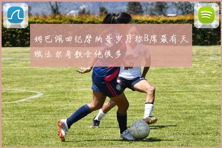 姆巴佩回忆摩纳哥岁月称B席最有天赋法尔考教会他很多