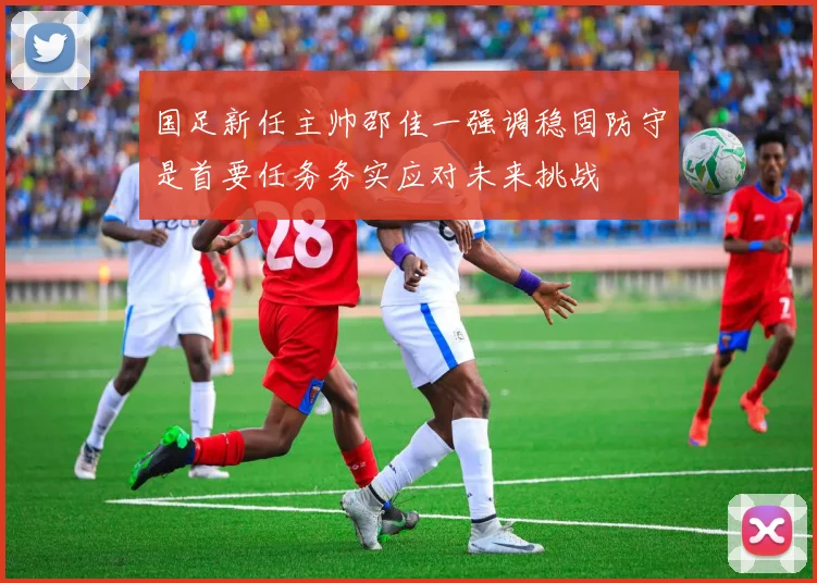 国足新任主帅邵佳一强调稳固防守是首要任务务实应对未来挑战