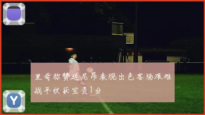 里奇称赞迈尼昂表现出色客场艰难战平收获宝贵1分