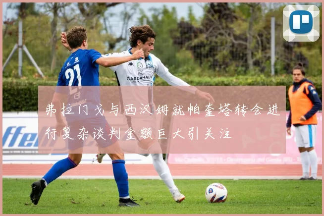 弗拉门戈与西汉姆就帕奎塔转会进行复杂谈判金额巨大引关注