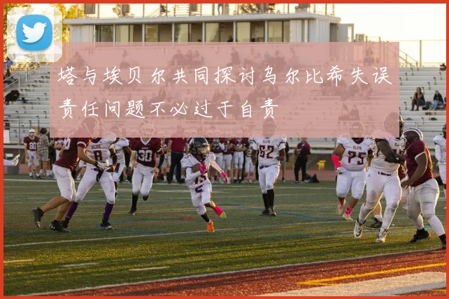 塔与埃贝尔共同探讨乌尔比希失误责任问题不必过于自责