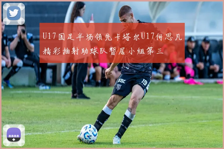 U17国足半场领先卡塔尔U17何思凡精彩抽射助球队暂居小组第三