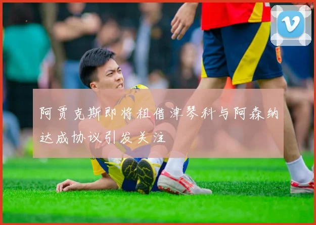阿贾克斯即将租借津琴科与阿森纳达成协议引发关注