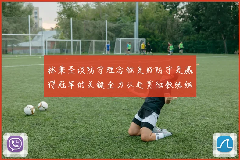 林秉圣谈防守理念称良好防守是赢得冠军的关键全力以赴贯彻教练组战术