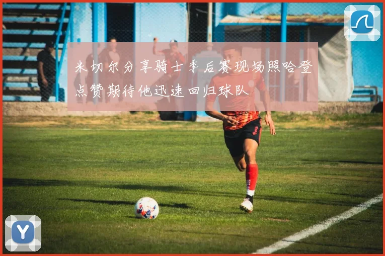 米切尔分享骑士季后赛现场照哈登点赞期待他迅速回归球队