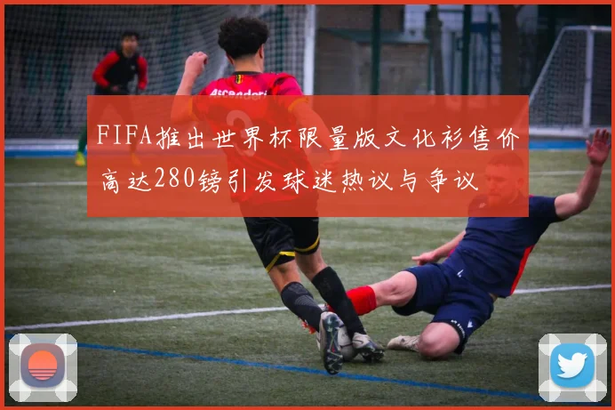 FIFA推出世界杯限量版文化衫售价高达280镑引发球迷热议与争议