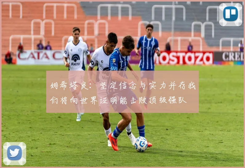 姆希塔良：坚定信念与实力并存我们将向世界证明能击败顶级强队
