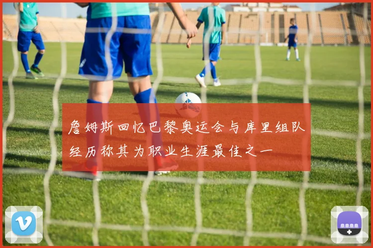 詹姆斯回忆巴黎奥运会与库里组队经历称其为职业生涯最佳之一