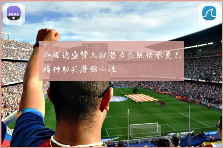 加福德盛赞文班潜力无限传承曼巴精神助其磨砺心性