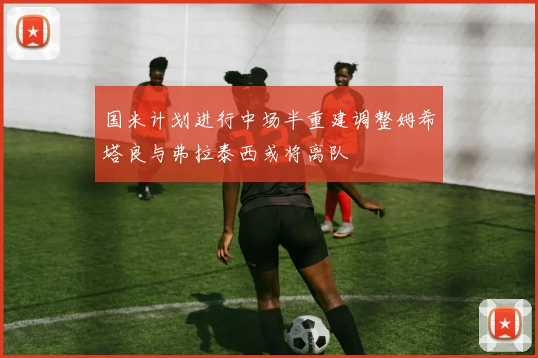 国米计划进行中场半重建调整姆希塔良与弗拉泰西或将离队