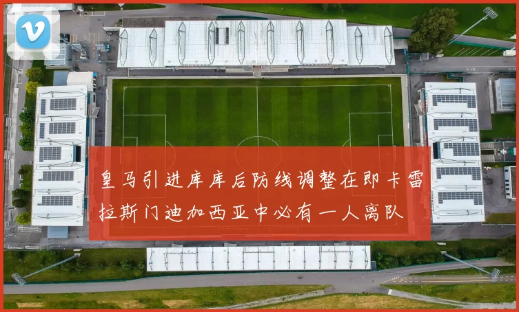 皇马引进库库后防线调整在即卡雷拉斯门迪加西亚中必有一人离队