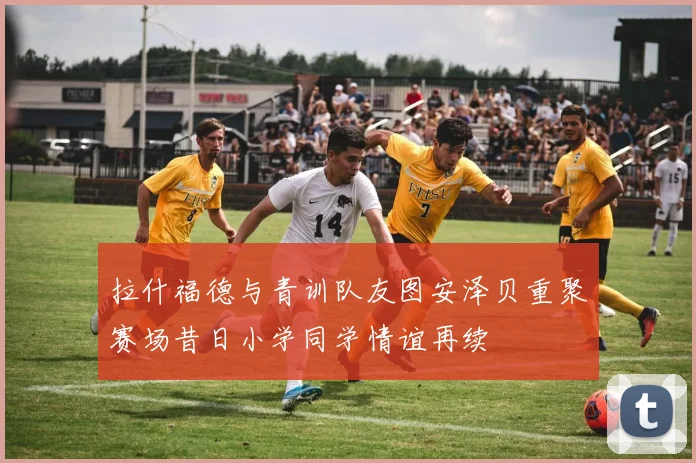 拉什福德与青训队友图安泽贝重聚赛场昔日小学同学情谊再续
