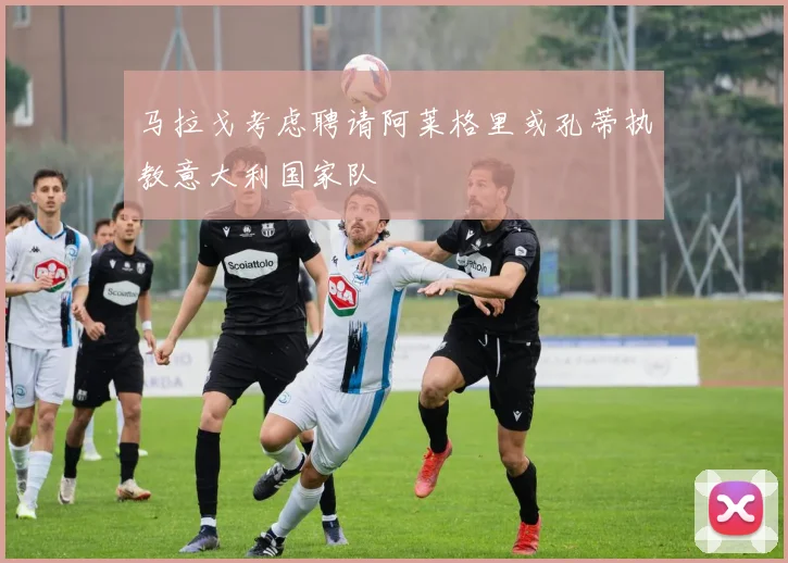 马拉戈考虑聘请阿莱格里或孔蒂执教意大利国家队
