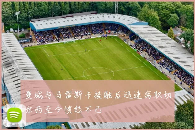 曼城与马雷斯卡接触后迅速离职切尔西至今愤怒不已