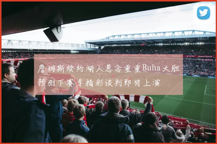 詹姆斯续约湖人悬念重重Buha大胆预测下赛季精彩谈判即将上演