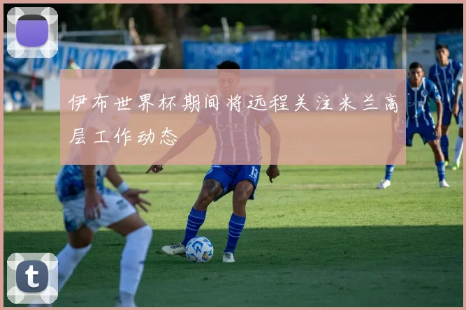 伊布世界杯期间将远程关注米兰高层工作动态