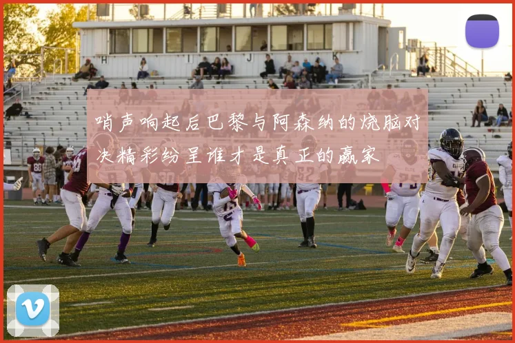 哨声响起后巴黎与阿森纳的烧脑对决精彩纷呈谁才是真正的赢家